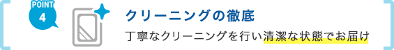 POINT4 クリーニングの徹底 丁寧なクリーニングを行い清潔な状態でお届け