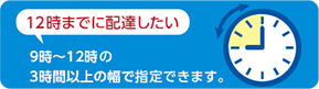 12時までに配達したい 9時〜12時の3時間以上の幅で指定できます。